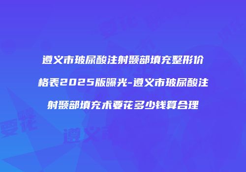 遵义市玻尿酸注射颞部填充整形价格表2025版曝光-遵义市玻尿酸注射颞部填充术要花多少钱算合理