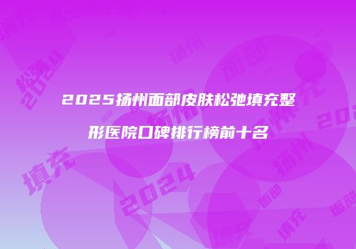 2025扬州面部皮肤松弛填充整形医院口碑排行榜前十名