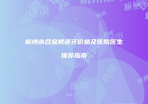 杭州市合金烤瓷牙价格及医院医生推荐指南