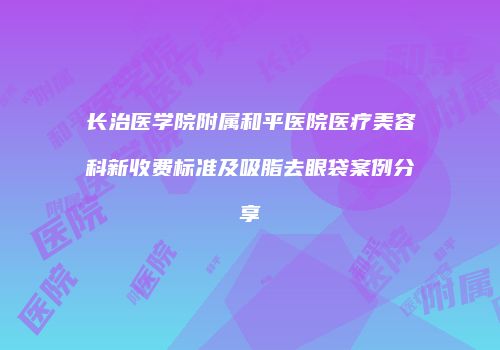 长治医学院附属和平医院医疗美容科新收费标准及吸脂去眼袋案例分享