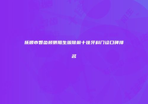 抚顺市智齿颊侧阻生拔除前十佳牙科门诊口碑排名