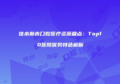 佳木斯市口腔医疗资源盘点：Top10医院优势特色解析