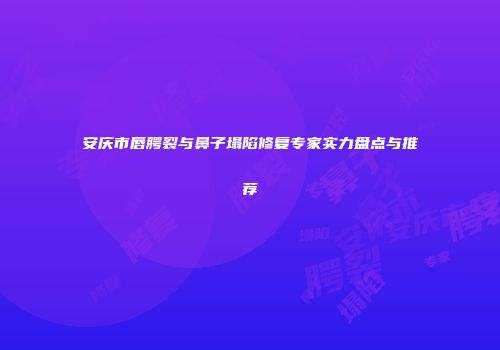 安庆市唇腭裂与鼻子塌陷修复专家实力盘点与推荐