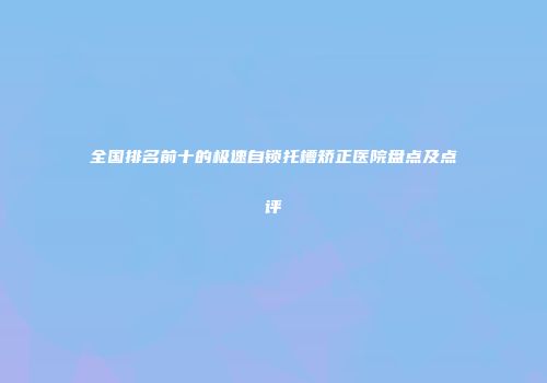 全国排名前十的极速自锁托槽矫正医院盘点及点评
