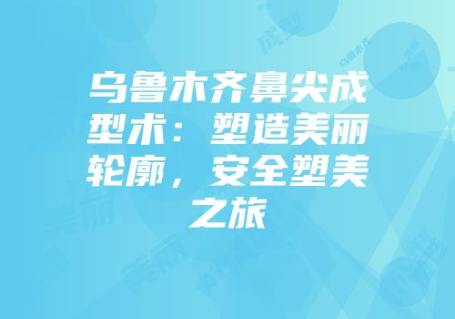 乌鲁木齐鼻尖成型术：塑造美丽轮廓，安全塑美之旅
