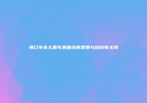 海口半永久眉毛美瞳线的费用与材料有关吗