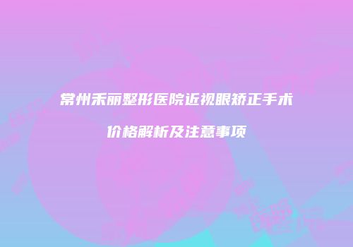 常州禾丽整形医院近视眼矫正手术价格解析及注意事项