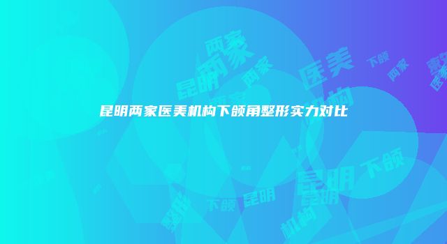 昆明两家医美机构下颌角整形实力对比