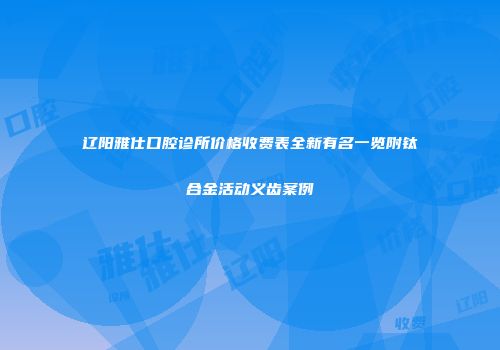 辽阳雅仕口腔诊所价格收费表全新有名一览附钛合金活动义齿案例