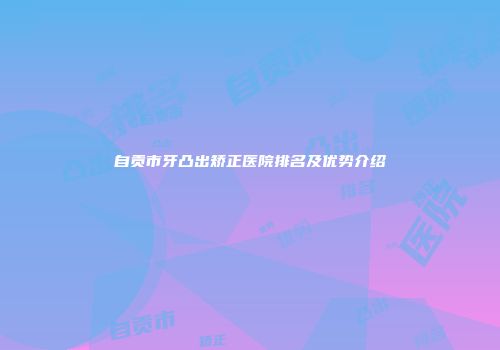 自贡市牙凸出矫正医院排名及优势介绍
