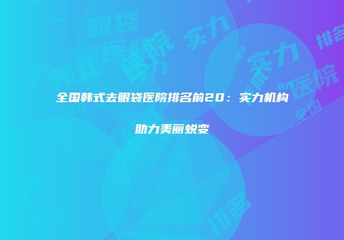 全国韩式去眼袋医院排名前20：实力机构助力美丽蜕变