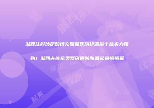 湘西注射玻尿酸填充颞部医院排名前十佳实力强劲！湘西吉首希美整形医院收藏起来慢慢看