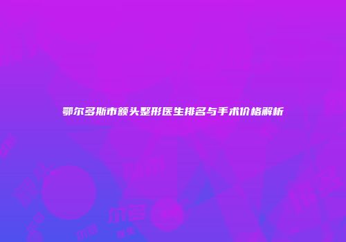 鄂尔多斯市额头整形医生排名与手术价格解析