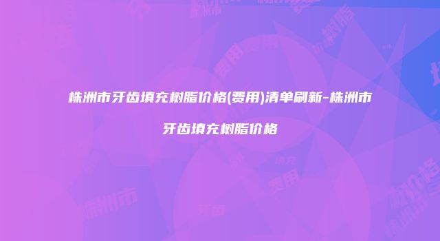 株洲市牙齿填充树脂价格(费用)清单刷新-株洲市牙齿填充树脂价格