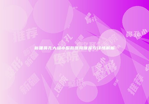 新疆鼻孔大缩小整形医院推荐与详情解析