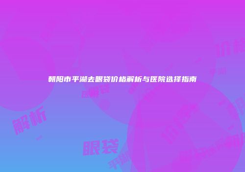 朝阳市平湖去眼袋价格解析与医院选择指南