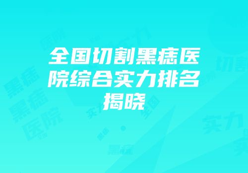 全国切割黑痣医院综合实力排名揭晓