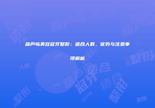 葫芦岛美容冠牙整形：适合人群、优势与注意事项解析