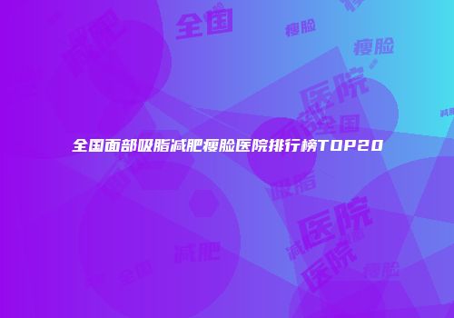 全国面部吸脂减肥瘦脸医院排行榜TOP20