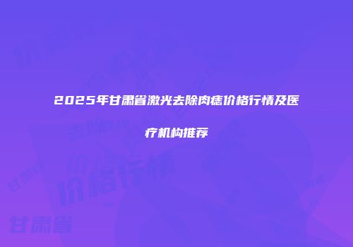 2025年甘肃省激光去除肉痣价格行情及医疗机构推荐