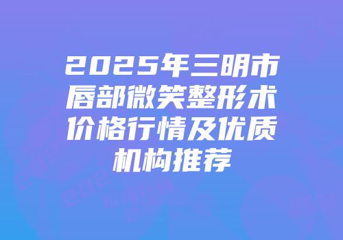 2025年三明市唇部微笑整形术价格行情及优质机构推荐