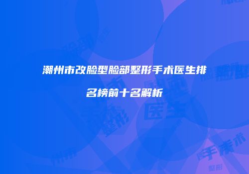 潮州市改脸型脸部整形手术医生排名榜前十名解析