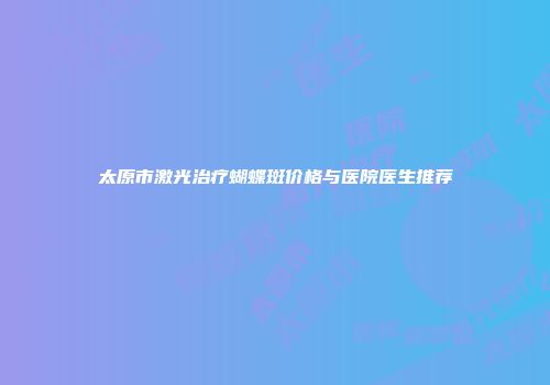 太原市激光治疗蝴蝶斑价格与医院医生推荐