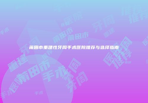 莆田市重建性牙周手术医院推荐与选择指南
