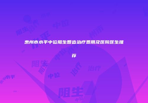 惠州市水平中位阻生智齿治疗费用及医院医生推荐