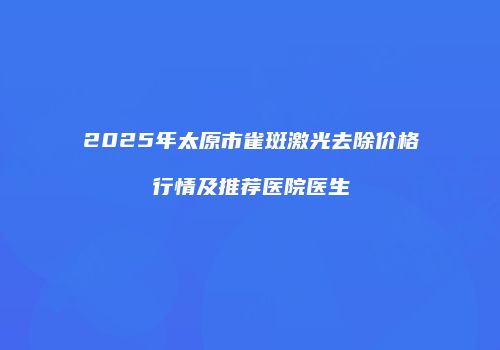 2025年太原市雀斑激光去除价格行情及推荐医院医生
