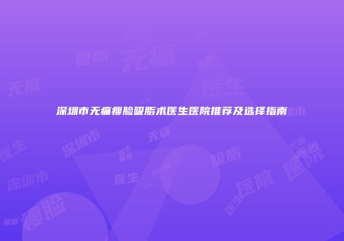 深圳市无痛瘦脸吸脂术医生医院推荐及选择指南
