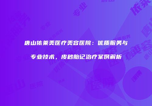 唐山依莱美医疗美容医院：优质服务与专业技术，皮秒胎记治疗案例解析