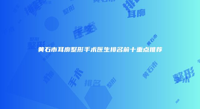 黄石市耳廓整形手术医生排名前十重点推荐
