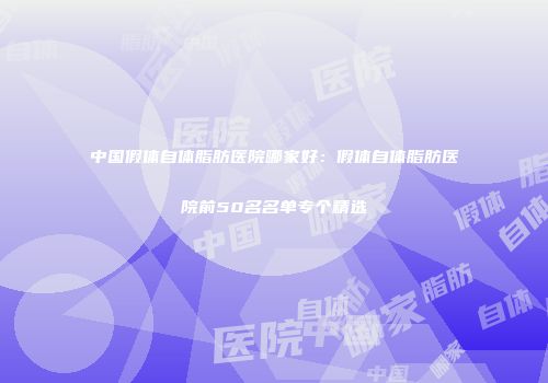 中国假体自体脂肪医院哪家好：假体自体脂肪医院前50名名单专个精选