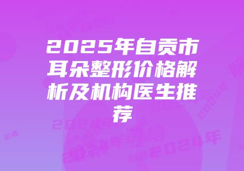 2025年自贡市耳朵整形价格解析及机构医生推荐