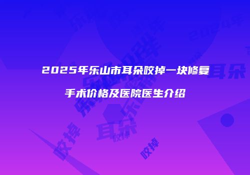 2025年乐山市耳朵咬掉一块修复手术价格及医院医生介绍
