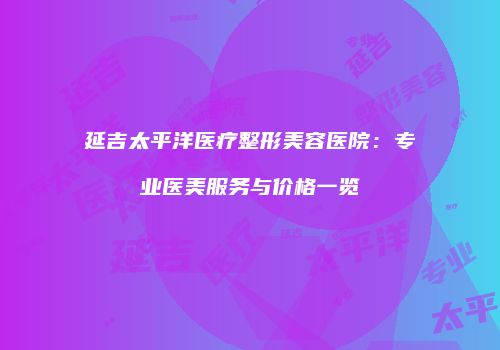 延吉太平洋医疗整形美容医院：专业医美服务与价格一览