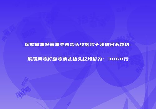 铜陵肉毒杆菌毒素去抬头纹医院十强排名不踩坑-铜陵肉毒杆菌毒素去抬头纹均价为:3068元