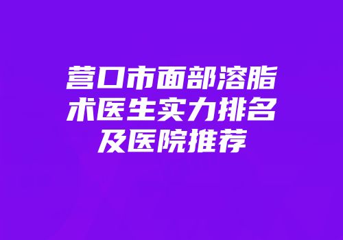 营口市面部溶脂术医生实力排名及医院推荐