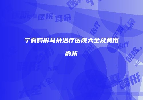 宁夏畸形耳朵治疗医院大全及费用解析