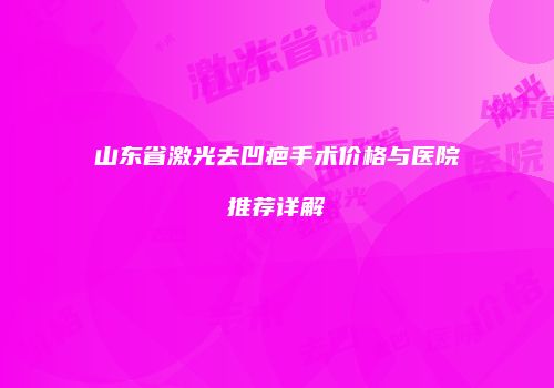 山东省激光去凹疤手术价格与医院推荐详解