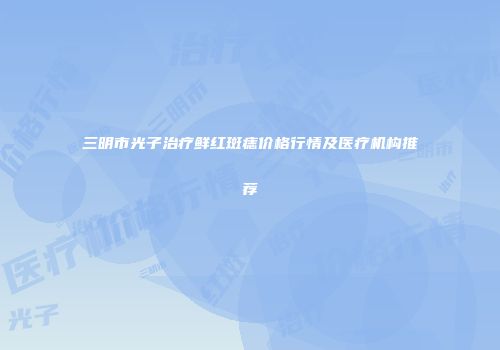 三明市光子治疗鲜红斑痣价格行情及医疗机构推荐