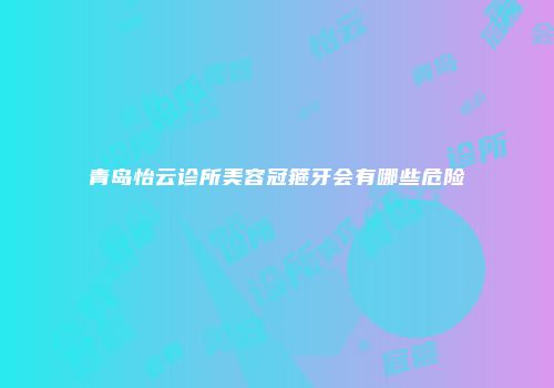 青岛怡云诊所美容冠箍牙会有哪些危险