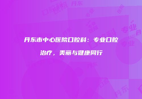 丹东市中心医院口腔科：专业口腔治疗，美丽与健康同行