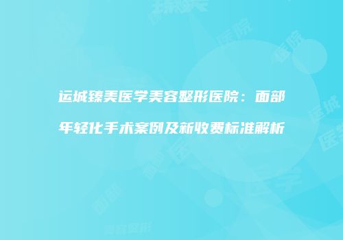 运城臻美医学美容整形医院：面部年轻化手术案例及新收费标准解析
