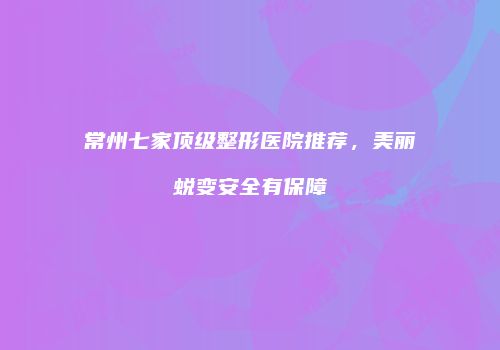 常州七家顶级整形医院推荐，美丽蜕变安全有保障
