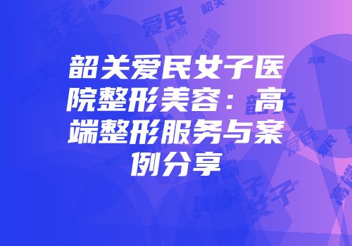 韶关爱民女子医院整形美容：高端整形服务与案例分享