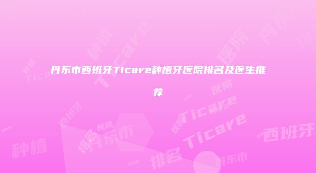 丹东市西班牙Ticare种植牙医院排名及医生推荐