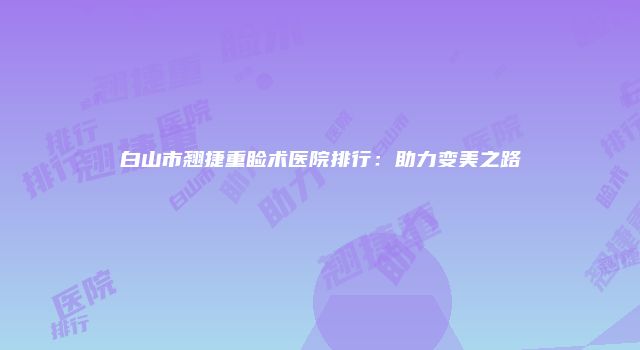 白山市翘捷重睑术医院排行：助力变美之路