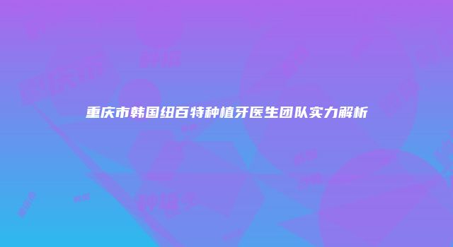 重庆市韩国纽百特种植牙医生团队实力解析